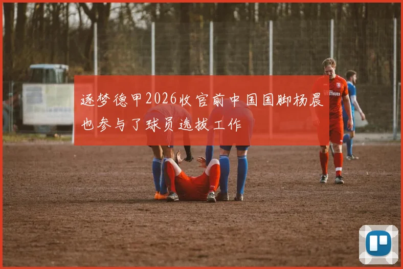 逐梦德甲2026收官前中国国脚杨晨也参与了球员选拔工作